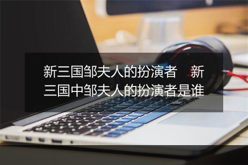 新三国邹夫人的扮演者 新三国中邹夫人的扮演者是谁